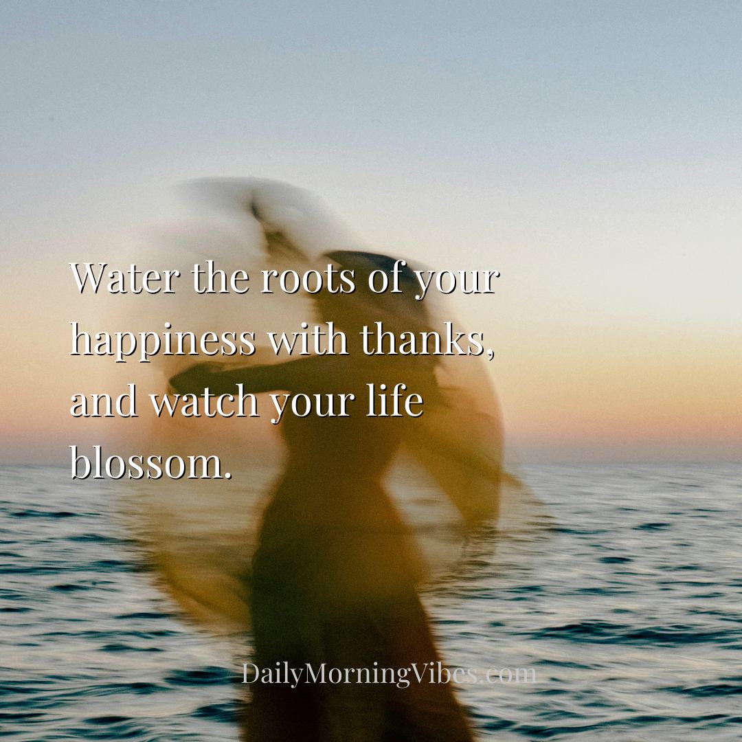 Morning Vibe - Water the roots of your happiness with thanks, and